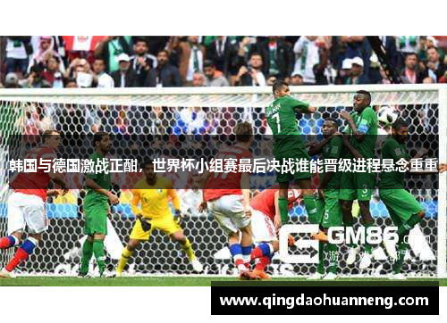 韩国与德国激战正酣，世界杯小组赛最后决战谁能晋级进程悬念重重